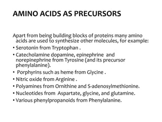 AMINO ACIDS AS PRECURSORS
Apart from being building blocks of proteins many amino
acids are used to synthesize other molecules, for example:
• Serotonin from Tryptophan .
• Catecholamine dopamine, epinephrine and
norepinephrine from Tyrosine (and its precursor
phenylalanine).
• Porphyrins such as heme from Glycine .
• Nitric oxide from Arginine .
• Polyamines from Ornithine and S-adenosylmethionine.
• Nucleotides from Aspartate, glycine, and glutamine.
• Various phenylpropanoids from Phenylalanine.
 