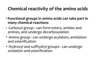 Chemical reactivity of the amino acids
•Functional groups in amino acids can take part in
many chemical reactions:
• Carboxyl group– can form esters, amides and
amines, and undergo decarboxylation
• Amino group– can undergo acylation, amidation
and esterification
• Hydroxyl and sulfhydryl groups– can undergo
oxidation and esterification
 