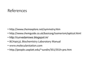 References
• http://www.chemexplore.net/symmetry.htm
• http://www.chemguide.co.uk/basicorg/isomerism/optical.html
• http://curvedarrows.blogspot.in/
• BCH4053L Biochemistry Laboratory Manual
• www.molecularstation.com
• http://people.uwplatt.edu/~sundin/351/351h-pro.htm
 