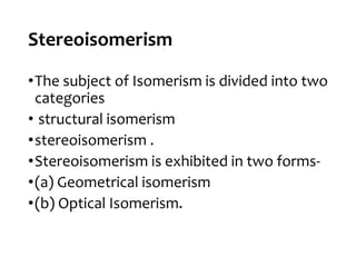 Stereoisomerism
•The subject of Isomerism is divided into two
categories
• structural isomerism
•stereoisomerism .
•Stereoisomerism is exhibited in two forms-
•(a) Geometrical isomerism
•(b) Optical Isomerism.
 