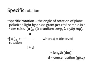 Specific rotation
•specific rotation – the angle of rotation of plane
polarized light by a 1.00 gram per cm-3 sample in a
1 dm tube. [α ]D (D = sodium lamp, λ = 589 mμ).
α
•[ α ]D = ------------- where α = observed
rotation
l * d
l = length (dm)
d = concentration (g/cc)
 