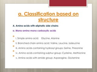 a. Classification based on
structure
A. Amino acids with aliphatic side chains
a. Mono amino mono carboxylic acids

i. Simple amino acid: Glycine, Alanine

ii. Branched chain amino acid: Valine, Leucine, Isoleucine

iii. Amino acids containing hydroxyl groups: Serine, Threonine

iv. Amino acids containing sulphur group: Cysteine, Methionine

v. Amino acids with amide group: Asparagine, Glutamine
 