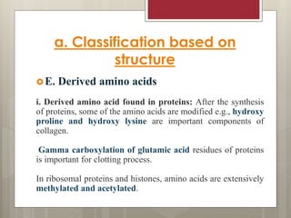 a. Classification based on
structure
E. Derived amino acids
i. Derived amino acid found in proteins: After the synthesis
of proteins, some of the amino acids are modified e.g., hydroxy
proline and hydroxy lysine are important components of
collagen.
Gamma carboxylation of glutamic acid residues of proteins
is important for clotting process.
In ribosomal proteins and histones, amino acids are extensively
methylated and acetylated.
 