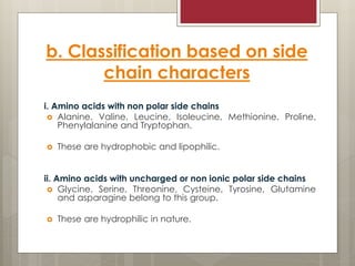 b. Classification based on side
chain characters
i. Amino acids with non polar side chains
 Alanine, Valine, Leucine, Isoleucine, Methionine, Proline,
Phenylalanine and Tryptophan.
 These are hydrophobic and lipophilic.
ii. Amino acids with uncharged or non ionic polar side chains
 Glycine, Serine, Threonine, Cysteine, Tyrosine, Glutamine
and asparagine belong to this group.
 These are hydrophilic in nature.
 