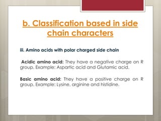 b. Classification based in side
chain characters
iii. Amino acids with polar charged side chain
Acidic amino acid: They have a negative charge on R
group. Example: Aspartic acid and Glutamic acid.
Basic amino acid: They have a positive charge on R
group. Example: Lysine, arginine and histidine.
 