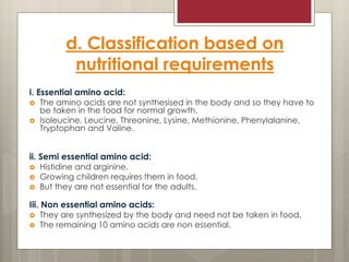 d. Classification based on
nutritional requirements
i. Essential amino acid:
 The amino acids are not synthesised in the body and so they have to
be taken in the food for normal growth.
 Isoleucine, Leucine, Threonine, Lysine, Methionine, Phenylalanine,
Tryptophan and Valine.
ii. Semi essential amino acid:
 Histidine and arginine.
 Growing children requires them in food.
 But they are not essential for the adults.
Iii. Non essential amino acids:
 They are synthesized by the body and need not be taken in food.
 The remaining 10 amino acids are non essential.
 