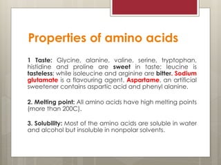 Properties of amino acids
1 Taste: Glycine, alanine, valine, serine, tryptophan,
histidine and proline are sweet in taste; leucine is
tasteless; while isoleucine and arginine are bitter. Sodium
glutamate is a flavouring agent. Aspartame, an artificial
sweetener contains aspartic acid and phenyl alanine.
2. Melting point: All amino acids have high melting points
(more than 200C).
3. Solubility: Most of the amino acids are soluble in water
and alcohol but insoluble in nonpolar solvents.
 