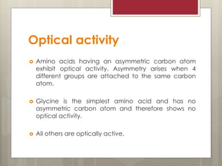 Optical activity
 Amino acids having an asymmetric carbon atom
exhibit optical activity. Asymmetry arises when 4
different groups are attached to the same carbon
atom.
 Glycine is the simplest amino acid and has no
asymmetric carbon atom and therefore shows no
optical activity.
 All others are optically active.
 