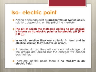 Iso- electric point
 Amino acids can exist as ampholytes or zwitter ions in
solution, depending on the pH of the medium.
 The pH at which the molecule carries no net charge
is known as iso electric point or iso-electric pH (Pi or
p H (I)).
 In acidic solution they are cationic in form and in
alkaline solution they behave as anions.
 At iso-electric pH, they will carry no net charge, all
the groups are ionized but the charges will cancel
each other.
 Therefore, at this point, there is no mobility in an
electric field.
 