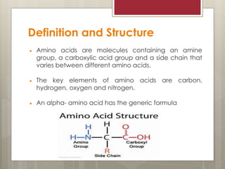 Definition and Structure
 Amino acids are molecules containing an amine
group, a carboxylic acid group and a side chain that
varies between different amino acids.
 The key elements of amino acids are carbon,
hydrogen, oxygen and nitrogen.
 An alpha- amino acid has the generic formula
 