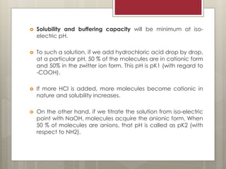  Solubility and buffering capacity will be minimum at iso-
electric pH.
 To such a solution, if we add hydrochloric acid drop by drop,
at a particular pH, 50 % of the molecules are in cationic form
and 50% in the zwitter ion form. This pH is pK1 (with regard to
-COOH).
 If more HCl is added, more molecules become cationic in
nature and solubility increases.
 On the other hand, if we titrate the solution from iso-electric
point with NaOH, molecules acquire the anionic form. When
50 % of molecules are anions, that pH is called as pK2 (with
respect to NH2).
 