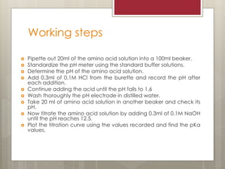 Working steps
 Pipette out 20ml of the amino acid solution into a 100ml beaker.
 Standardize the pH meter using the standard buffer solutions.
 Determine the pH of the amino acid solution.
 Add 0.3ml of 0.1M HCl from the burette and record the pH after
each addition.
 Continue adding the acid until the pH falls to 1.6
 Wash thoroughly the pH electrode in distilled water.
 Take 20 ml of amino acid solution in another beaker and check its
pH.
 Now titrate the amino acid solution by adding 0.3ml of 0.1M NaOH
until the pH reaches 12.5.
 Plot the titration curve using the values recorded and find the pKa
values.
 
