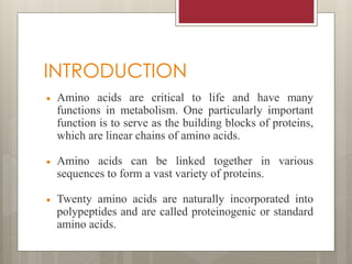 INTRODUCTION
 Amino acids are critical to life and have many
functions in metabolism. One particularly important
function is to serve as the building blocks of proteins,
which are linear chains of amino acids.
 Amino acids can be linked together in various
sequences to form a vast variety of proteins.
 Twenty amino acids are naturally incorporated into
polypeptides and are called proteinogenic or standard
amino acids.
 