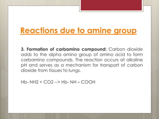 Reactions due to amine group
3. Formation of carbamino compound: Carbon dioxide
adds to the alpha amino group of amino acid to form
carbamino compounds. The reaction occurs at alkaline
pH and serves as a mechanism for transport of carbon
dioxide from tissues to lungs.
Hb- NH2 + CO2 --> Hb- NH – COOH
 