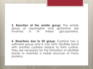 3. Reaction of the amide group: The amide
group of asparagine and glutamine are
involved in N- linked glycoproteins.
4. Reactions due to SH group: Cysteine has a
sulfhydryl group and it can form disulfide bond
with another cysteine residue to form cystine.
They are necessary for the formation of disulfide
bonds to maintain a stable structure of many
proteins.
 