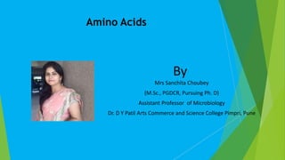 Amino Acids
By
Mrs Sanchita Choubey
(M.Sc., PGDCR, Pursuing Ph. D)
Assistant Professor of Microbiology
Dr. D Y Patil Arts Commerce and Science College Pimpri, Pune
 
