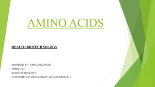 AMINO ACIDS
HEALTH BIOTECHNOLOGY
PREPARED BY : NAHAL JEHANGIR
18006231011
BS.BIOTECHNOLOGY
UNIVERSITY OF MANAGEMENT AND TECHNOLOGY.
 
