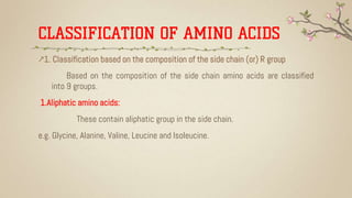CLASSIFICATION OF AMINO ACIDS
↗1. Classification based on the composition of the side chain (or) R group
Based on the composition of the side chain amino acids are classified
into 9 groups.
1.Aliphatic amino acids:
These contain aliphatic group in the side chain.
e.g. Glycine, Alanine, Valine, Leucine and Isoleucine.
 