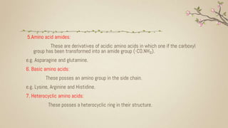 5.Amino acid amides:
These are derivatives of acidic amino acids in which one if the carboxyl
group has been transformed into an amide group (-CO.NH₂).
e.g. Asparagine and glutamine.
6. Basic amino acids:
These posses an amino group in the side chain.
e.g. Lysine, Arginine and Histidine.
7. Heterocyclic amino acids:
These posses a heterocyclic ring in their structure.
 
