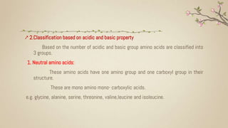 ↗ 2.Classification based on acidic and basic property
Based on the number of acidic and basic group amino acids are classified into
3 groups.
1. Neutral amino acids:
These amino acids have one amino group and one carboxyl group in their
structure.
These are mono amino mono- carboxylic acids.
e.g. glycine, alanine, serine, threonine, valine,leucine and isoleucine.
 