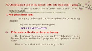 ↗3. Classification based on the polarity of the side chain (or) R- group
The polarity reflects the functional role of amino acids in
protein structure.
1. Non- polar amino acids:
The R group of these amino acids are hydrophobic (water hating)
in nature.
They have no charge on their R group.
POLAR AMINO ACIDS
(i) Polar amino acids with no charge on R-group:
The R group of these amino acids are hydrophilic (water loving)
because they contain functional groups that from hydrogen bonds with
water.
These amino acids as such carry no charge on them.
 