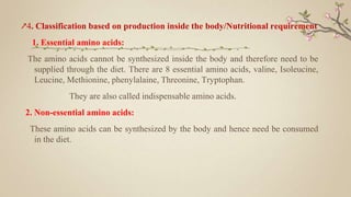 ↗4. Classification based on production inside the body/Nutritional requirement
1. Essential amino acids:
The amino acids cannot be synthesized inside the body and therefore need to be
supplied through the diet. There are 8 essential amino acids, valine, Isoleucine,
Leucine, Methionine, phenylalaine, Threonine, Tryptophan.
They are also called indispensable amino acids.
2. Non-essential amino acids:
These amino acids can be synthesized by the body and hence need be consumed
in the diet.
 