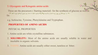 3. Glycogenic and Ketogenic amino acids:
These are the precursors ( Starting material) for the synthesis of glucose as well as
fat.
e.g. Isoleucine, Tyrosine, Phenylalanine and Tryptophan.
PROPERTIES OF AMINO AICIDS
PHYSICAL PROPERTIES
1. Amino acids are white crystalline substances.
2. SOLUBILITY: Most of the amino acids are usually soluble in water and
insoluble in organic solvents.
3. TASTE: Amino acids are usually either sweet, tasteless or bitter.
 