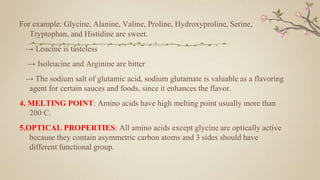 For example: Glycine, Alanine, Valine, Proline, Hydroxyproline, Serine,
Tryptophan, and Histidine are sweet.
→ Leucine is tasteless
→ Isoleucine and Arginine are bitter
→ The sodium salt of glutamic acid, sodium glutamate is valuable as a flavoring
agent for certain sauces and foods, since it enhances the flavor.
4. MELTING POINT: Amino acids have high melting point usually more than
200·C.
5.OPTICAL PROPERTIES: All amino acids except glycine are optically active
because they contain asymmetric carbon atoms and 3 sides should have
different functional group.
 