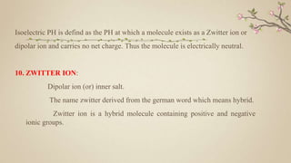 Isoelectric PH is defind as the PH at which a molecule exists as a Zwitter ion or
dipolar ion and carries no net charge. Thus the molecule is electrically neutral.
10. ZWITTER ION:
Dipolar ion (or) inner salt.
The name zwitter derived from the german word which means hybrid.
Zwitter ion is a hybrid molecule containing positive and negative
ionic groups.
 