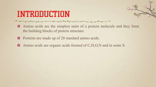 INTRODUCTION
✿ Amino acids are the simplest units of a protein molecule and they form
the building blocks of protein structure.
✿ Proteins are made up of 20 standard amino acids.
✿ Amino acids are organic acids formed of C,H,O,N and in some S.
 