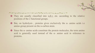 ✿ They are usually classified into α,β,γ, etc. according to the relative
positions of the 2 functional groups.
✿ But, on hydrolysis , proteins gives exclusively the α- amino acids i.e
amino group present on the α-carbon atom.
✿ Since the α- amino acids constitute the protein molecules, the term amino
acid is generally used instead of the α- amino acid in reference to
proteins.
 