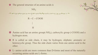 ✿ The general structure of an amino acids is
NH₂
|
R—C—COOH
|
H
✿ Amino acid has an amino group(-NH₂), carboxylic group (-COOH) and a
hydrogen atom.
✿ R is called as side chain, it may be hydrogen, aliphatic ,aromatic or
heterocyclic group. Thus the side chain varies from one amino acid to the
other.
✿ L- amino acids are more common than D-forms and most of the naturally
occurring amino acids are L-forms.
 