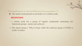 ✿ The amino acids present in our body is L-α amino acids.
DEFINITION
→ Amino acids are a group of organic compounds containing two
functional groups –amino and carboxyl.
→ The amino group (- NH₂) is basic while the carboxyl group (-COOH) is
acidic in nature.
 