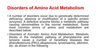 Disorders of Amino Acid Metabolism
• A number of disorders occur due to genetically determined
deficiency, absence or modification of a specific protein
(enzyme). A defective enzyme blocks a metabolic pathway
causing abnormalities in the normal metabolism. Some
most common errors of amino acid metabolism are
described below:
• Disorders of Aromatic Amino Acid Metabolism: Metabolic
blocks in the metabolic pathway of phenylalanine and
tyrosine cause a number of hereditary diseases like
phenylketonuria (PKU) alkaptonuria, tyrosinaemia, albinism,
etc. as shown in the following
 