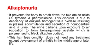 Alkaptonuria
• It prevents the body to break down the two amino acids
i.e. tyrosine & phenylalanine. This disorder is due to
deficiency of enzyme homogentisate oxidase resulting
in plasma accumulation and secretion of homogentisic
acid in urine. The urine darkens upon exposure to air
(oxidation to form benzaquinone acetate which is
polymerised to black alkapton bodies).
• This harmless condition does not need any treatment
except development of arthritis in the middle age or later
life.
 