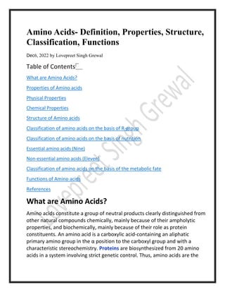 Amino Acids- Definition, Properties, Structure,
Classification, Functions
Dec6, 2022 by Lovepreet Singh Grewal
Table of Contents
What are Amino Acids?
Properties of Amino acids
Physical Properties
Chemical Properties
Structure of Amino acids
Classification of amino acids on the basis of R-group
Classification of amino acids on the basis of nutrition
Essential amino acids (Nine)
Non-essential amino acids (Eleven)
Classification of amino acids on the basis of the metabolic fate
Functions of Amino acids
References
What are Amino Acids?
Amino acids constitute a group of neutral products clearly distinguished from
other natural compounds chemically, mainly because of their ampholytic
properties, and biochemically, mainly because of their role as protein
constituents. An amino acid is a carboxylic acid-containing an aliphatic
primary amino group in the α position to the carboxyl group and with a
characteristic stereochemistry. Proteins are biosynthesized from 20 amino
acids in a system involving strict genetic control. Thus, amino acids are the
 