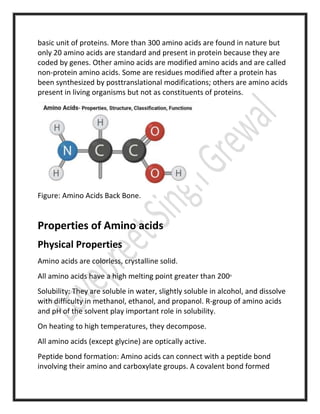 basic unit of proteins. More than 300 amino acids are found in nature but
only 20 amino acids are standard and present in protein because they are
coded by genes. Other amino acids are modified amino acids and are called
non-protein amino acids. Some are residues modified after a protein has
been synthesized by posttranslational modifications; others are amino acids
present in living organisms but not as constituents of proteins.
Figure: Amino Acids Back Bone.
Gusty winds hamper Hawaii wildfire battle
Properties of Amino acids
Physical Properties
Amino acids are colorless, crystalline solid.
All amino acids have a high melting point greater than 200o
Solubility: They are soluble in water, slightly soluble in alcohol, and dissolve
with difficulty in methanol, ethanol, and propanol. R-group of amino acids
and pH of the solvent play important role in solubility.
On heating to high temperatures, they decompose.
All amino acids (except glycine) are optically active.
Peptide bond formation: Amino acids can connect with a peptide bond
involving their amino and carboxylate groups. A covalent bond formed
 