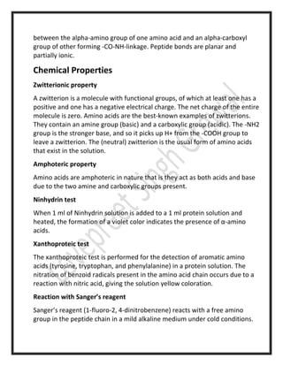 between the alpha-amino group of one amino acid and an alpha-carboxyl
group of other forming -CO-NH-linkage. Peptide bonds are planar and
partially ionic.
Chemical Properties
Zwitterionic property
A zwitterion is a molecule with functional groups, of which at least one has a
positive and one has a negative electrical charge. The net charge of the entire
molecule is zero. Amino acids are the best-known examples of zwitterions.
They contain an amine group (basic) and a carboxylic group (acidic). The -NH2
group is the stronger base, and so it picks up H+ from the -COOH group to
leave a zwitterion. The (neutral) zwitterion is the usual form of amino acids
that exist in the solution.
Amphoteric property
Amino acids are amphoteric in nature that is they act as both acids and base
due to the two amine and carboxylic groups present.
Ninhydrin test
When 1 ml of Ninhydrin solution is added to a 1 ml protein solution and
heated, the formation of a violet color indicates the presence of α-amino
acids.
Xanthoproteic test
The xanthoproteic test is performed for the detection of aromatic amino
acids (tyrosine, tryptophan, and phenylalanine) in a protein solution. The
nitration of benzoid radicals present in the amino acid chain occurs due to a
reaction with nitric acid, giving the solution yellow coloration.
Reaction with Sanger’s reagent
Sanger’s reagent (1-fluoro-2, 4-dinitrobenzene) reacts with a free amino
group in the peptide chain in a mild alkaline medium under cold conditions.
 