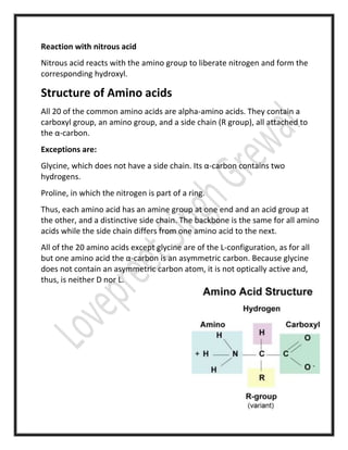 Reaction with nitrous acid
Nitrous acid reacts with the amino group to liberate nitrogen and form the
corresponding hydroxyl.
Structure of Amino acids
All 20 of the common amino acids are alpha-amino acids. They contain a
carboxyl group, an amino group, and a side chain (R group), all attached to
the α-carbon.
Exceptions are:
Glycine, which does not have a side chain. Its α-carbon contains two
hydrogens.
Proline, in which the nitrogen is part of a ring.
Thus, each amino acid has an amine group at one end and an acid group at
the other, and a distinctive side chain. The backbone is the same for all amino
acids while the side chain differs from one amino acid to the next.
All of the 20 amino acids except glycine are of the L-configuration, as for all
but one amino acid the α-carbon is an asymmetric carbon. Because glycine
does not contain an asymmetric carbon atom, it is not optically active and,
thus, is neither D nor L.
 