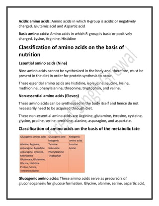 Acidic amino acids: Amino acids in which R-group is acidic or negatively
charged. Glutamic acid and Aspartic acid
Basic amino acids: Amino acids in which R-group is basic or positively
charged. Lysine, Arginine, Histidine
Classification of amino acids on the basis of
nutrition
Essential amino acids (Nine)
Nine amino acids cannot be synthesized in the body and, therefore, must be
present in the diet in order for protein synthesis to occur.
These essential amino acids are histidine, isoleucine, leucine, lysine,
methionine, phenylalanine, threonine, tryptophan, and valine.
Non-essential amino acids (Eleven)
These amino acids can be synthesized in the body itself and hence do not
necessarily need to be acquired through diet.
These non-essential amino acids are Arginine, glutamine, tyrosine, cysteine,
glycine, proline, serine, ornithine, alanine, asparagine, and aspartate.
Classification of amino acids on the basis of the metabolic fate
Glucogenic amino acids: These amino acids serve as precursors of
gluconeogenesis for glucose formation. Glycine, alanine, serine, aspartic acid,
 