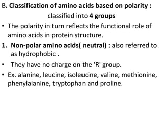 B. Classification of amino acids based on polarity :
classified into 4 groups
• The polarity in turn reflects the functional role of
amino acids in protein structure.
1. Non-polar amino acids( neutral) : also referred to
as hydrophobic .
• They have no charge on the 'R' group.
• Ex. alanine, leucine, isoleucine, valine, methionine,
phenylalanine, tryptophan and proline.
 