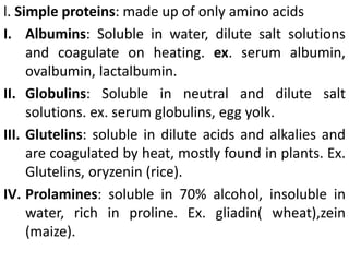 l. Simple proteins: made up of only amino acids
I. Albumins: Soluble in water, dilute salt solutions
and coagulate on heating. ex. serum albumin,
ovalbumin, lactalbumin.
II. Globulins: Soluble in neutral and dilute salt
solutions. ex. serum globulins, egg yolk.
III. Glutelins: soluble in dilute acids and alkalies and
are coagulated by heat, mostly found in plants. Ex.
Glutelins, oryzenin (rice).
IV. Prolamines: soluble in 70% alcohol, insoluble in
water, rich in proline. Ex. gliadin( wheat),zein
(maize).
 