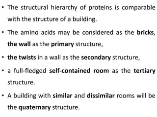 • The structural hierarchy of proteins is comparable
with the structure of a building.
• The amino acids may be considered as the bricks,
the wall as the primary structure,
• the twists in a wall as the secondary structure,
• a full-fledged self-contained room as the tertiary
structure.
• A building with similar and dissimilar rooms will be
the quaternary structure.
 