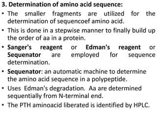 3. Determination of amino acid sequence:
• The smaller fragments are utilized for the
determination of sequencoef amino acid.
• This is done in a stepwise manner to finally build up
the order of aa in a protein.
• Sanger's reagent or Edman's reagent or
Sequenator are employed for sequence
determination.
• Sequenator: an automatic machine to determine
the amino acid sequence in a polypeptide.
• Uses Edman's degradation. Aa are determined
sequentially from N-terminal end.
• The PTH aminoacid liberated is identified by HPLC.
 