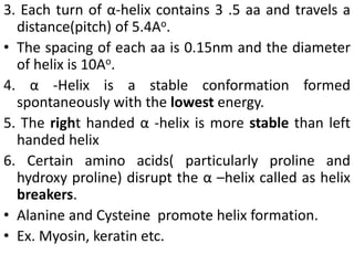 3. Each turn of α-helix contains 3 .5 aa and travels a
distance(pitch) of 5.4Ao.
• The spacing of each aa is 0.15nm and the diameter
of helix is 10Ao.
4. α -Helix is a stable conformation formed
spontaneously with the lowest energy.
5. The right handed α -helix is more stable than left
handed helix
6. Certain amino acids( particularly proline and
hydroxy proline) disrupt the α –helix called as helix
breakers.
• Alanine and Cysteine promote helix formation.
• Ex. Myosin, keratin etc.
 