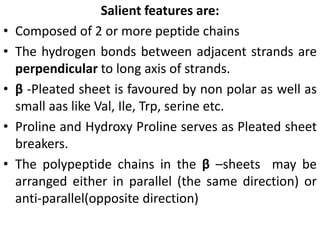 Salient features are:
• Composed of 2 or more peptide chains
• The hydrogen bonds between adjacent strands are
perpendicular to long axis of strands.
• β -Pleated sheet is favoured by non polar as well as
small aas like Val, Ile, Trp, serine etc.
• Proline and Hydroxy Proline serves as Pleated sheet
breakers.
• The polypeptide chains in the β –sheets may be
arranged either in parallel (the same direction) or
anti-parallel(opposite direction)
 