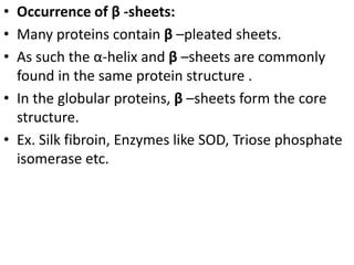 • Occurrence of β -sheets:
• Many proteins contain β –pleated sheets.
• As such the α-helix and β –sheets are commonly
found in the same protein structure .
• In the globular proteins, β –sheets form the core
structure.
• Ex. Silk fibroin, Enzymes like SOD, Triose phosphate
isomerase etc.
 