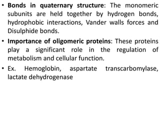 • Bonds in quaternary structure: The monomeric
subunits are held together by hydrogen bonds,
hydrophobic interactions, Vander walls forces and
Disulphide bonds.
• Importance of oligomeric proteins: These proteins
play a significant role in the regulation of
metabolism and cellular function.
• Ex. Hemoglobin, aspartate transcarbomylase,
lactate dehydrogenase
 