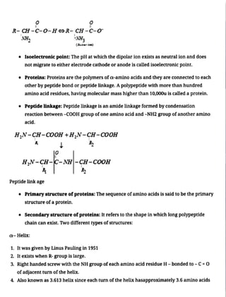 R- CH -C-0-HR- CH-C-0
'NH,
" Isoelectronic point: The pH at which the dipolar ion exists as neutral ion and does
not migrate to either electrode cathode or anode is called isoelectronic point.
NH,
(Zut ioa)
" Proteins: Proteins are the polymers ofa-amino acids and they are connected to each
other by peptide bond or peptide linkage. Apolypeptide with more than hundred
amino acid residues, having molecular mass higher than 10,000u is called a protein.
" Peptide linkage: Peptide linkage is an amide linkage formed by condensation
reaction between -cOOH group ofone amino acid and -NH2 group ofanother amino
acid.
HN-CH-COOH +H,N-CH-COOH
H,N-CH--NH-ÇH -cooH
Peptide link age
" Primarystructure ofproteins: The sequence ofamino acids is said to be the primary
structure of a protein.
" Secondary structureofproteins: It refersto the shape in which long polypeptide
chain can exist. Two different types of structures:
a- Helix:
1. It was given by Linus Pauling in 1951
2. It exists when R- group is large.
3. Right handed screwwith the NH group of each amino acid residue H- bonded to - C=0
ofadjacent turn of the helix.
4. Also known as 3.613 helix since each turn ofthe helix hasapproximately 3.6 amino acids
 
