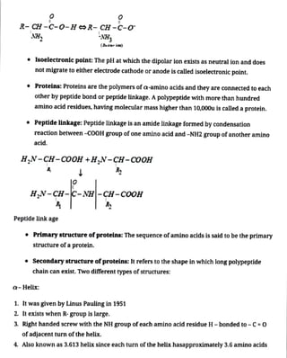 R- CH -C-0-HR- CH -C-0
NH, NH,
" Isoelectronic point: The pH at which the dipolar ion exists as neutral ion and does
not migrate to either electrode cathode or anode is called isoelectronic point.
(Zt ion)
" Proteins: Proteins are the polymers of a-amino acids and they are connected to each
other by peptide bond orpeptide linkage. Apolypeptidewith more than hundred
amino acid residues, having molecular mass higher than 10,000u is calleda protein.
" Peptide linkage: Peptide linkageis an amide linkage formed by condensation
reaction between -coOH group of one amino acid and -NH2 group of another amino
acid.
H,N-CH-COOH +H,N-CH-COOH
Peptide link age
HN-CH-C- NH-CH-COOH
" Primarystructure ofproteins: The sequence ofamino acids is said to be the primary
structure of a protein.
Q-Helix:
" Secondarystructureofproteins: It refers to the shape in which long polypeptide
chain can exist. Two different types ofstructures:
1. It was given by Linus Pauling in 1951
2. It exists when R-group is large.
3. Right handed screw with the NH group of eachamino acid residue H- bonded to - C=0
ofadjacent turn ofthe helix.
4. Also known as 3.613 helix since each turn ofthe helix hasapproximately3.6 amino acids
 